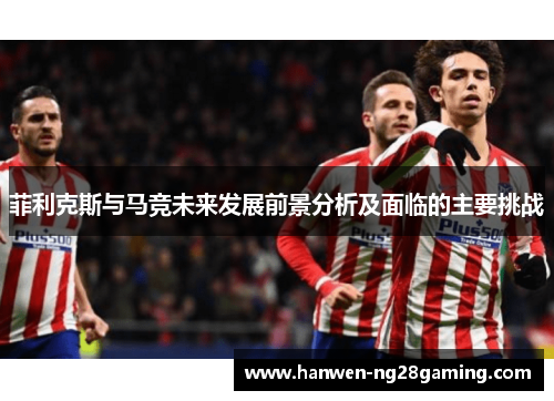 菲利克斯与马竞未来发展前景分析及面临的主要挑战