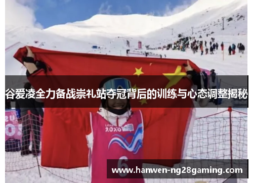 谷爱凌全力备战崇礼站夺冠背后的训练与心态调整揭秘