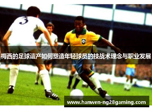 梅西的足球遗产如何塑造年轻球员的技战术理念与职业发展