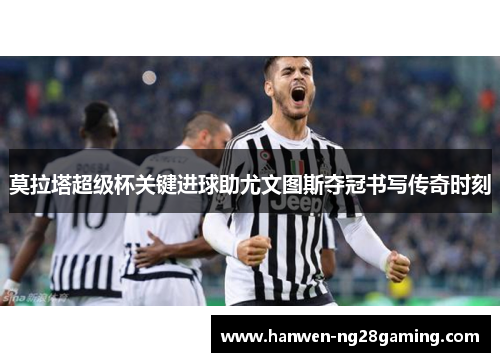 莫拉塔超级杯关键进球助尤文图斯夺冠书写传奇时刻