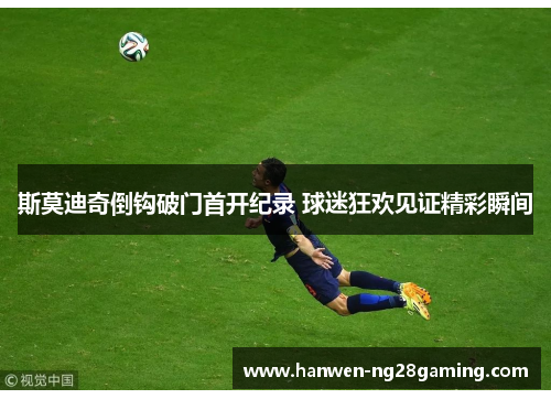 斯莫迪奇倒钩破门首开纪录 球迷狂欢见证精彩瞬间