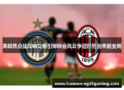 英超焦点战压哨交易引爆转会风云争冠形势迎来新变局